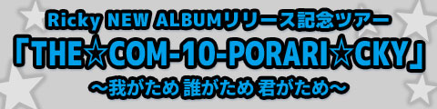 Ricky NEW ALBUMリリース記念ツアー「THE☆COM-10-PORARI☆CKY」 ～我がため 誰がため 君がため～」